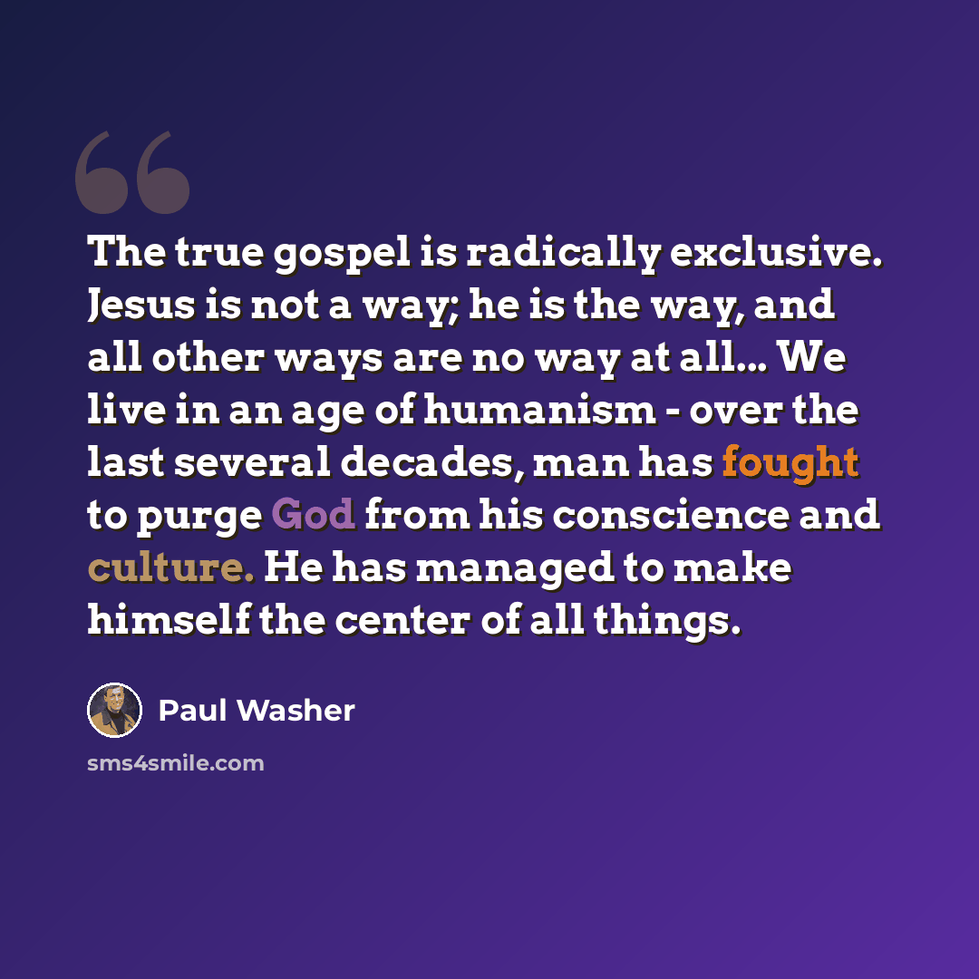 “The true gospel is radically exclusive. Jesus is not a way; he is the way, and all other ways are no way at all... We live in an age of humanism - over the last several decades, man has fought to purge God from his conscience and culture. He has managed to make himself the center of all things.” quote by Paul Washer