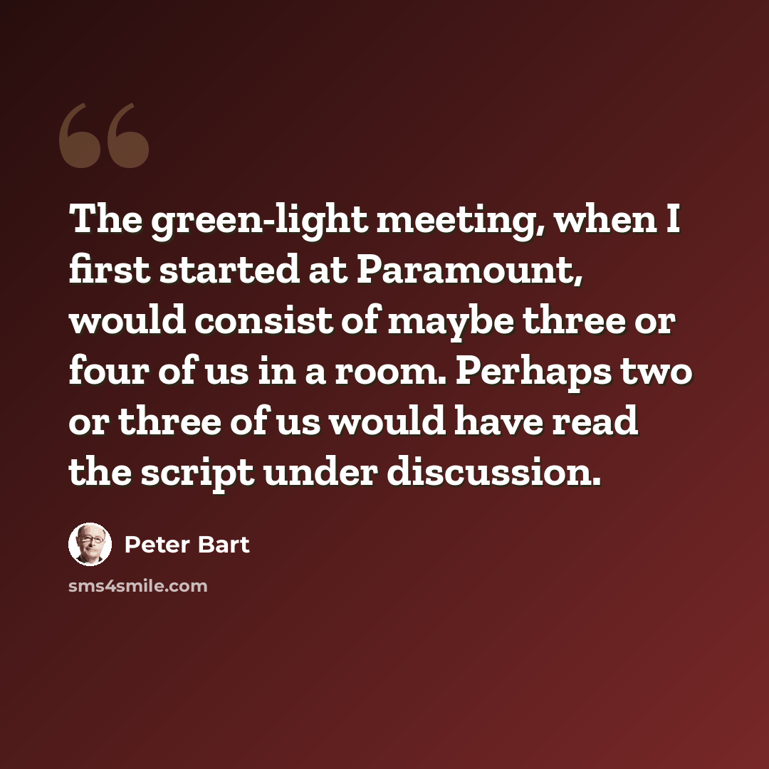 “The green-light meeting, when I first started at Paramount, would consist of maybe three or four of us in a room. Perhaps two or three of us would have read the script under discussion.” quote by Peter Bart