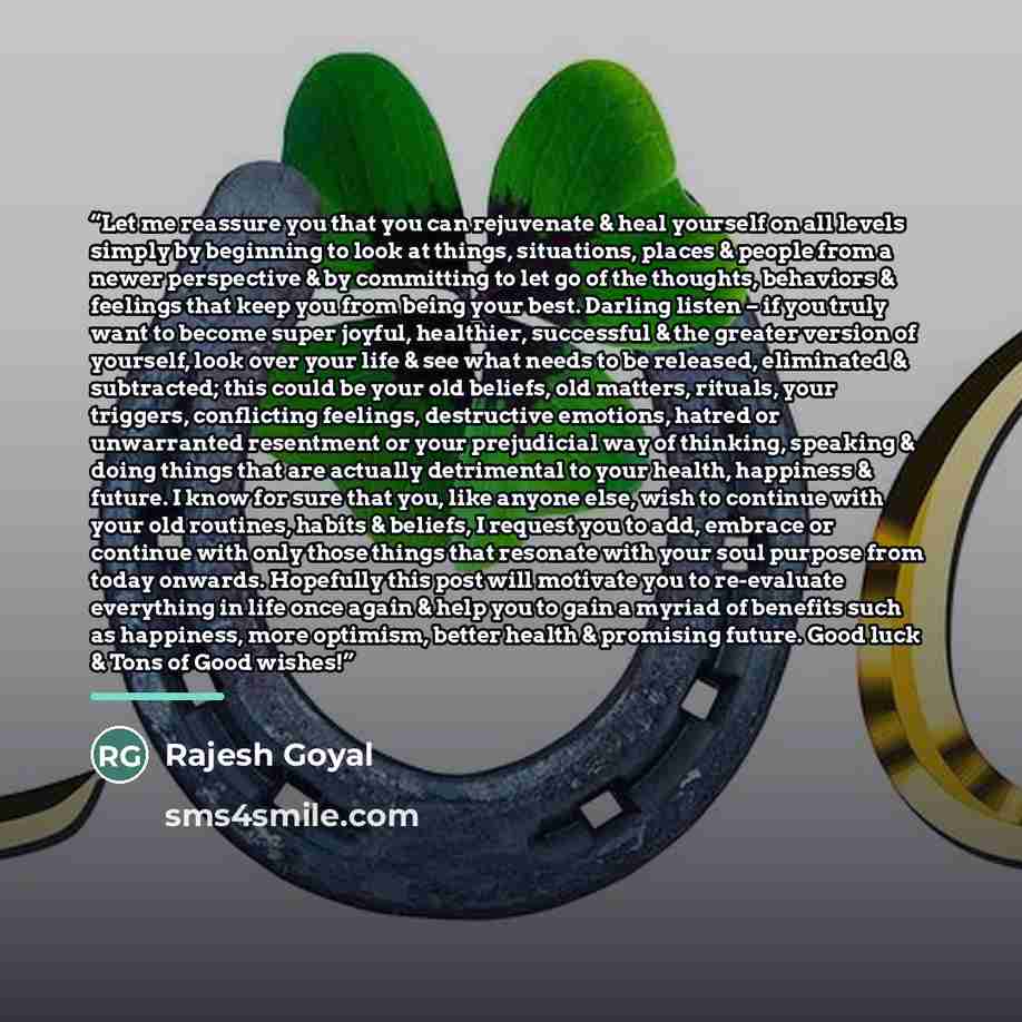“Let me reassure you that you can rejuvenate & heal yourself on all levels simply by beginning to look at things, situations, places & people from a newer perspective & by committing to let go of the thoughts, behaviors & feelings that keep you from being your best. Darling listen – if you truly…” quote by Rajesh Goyal