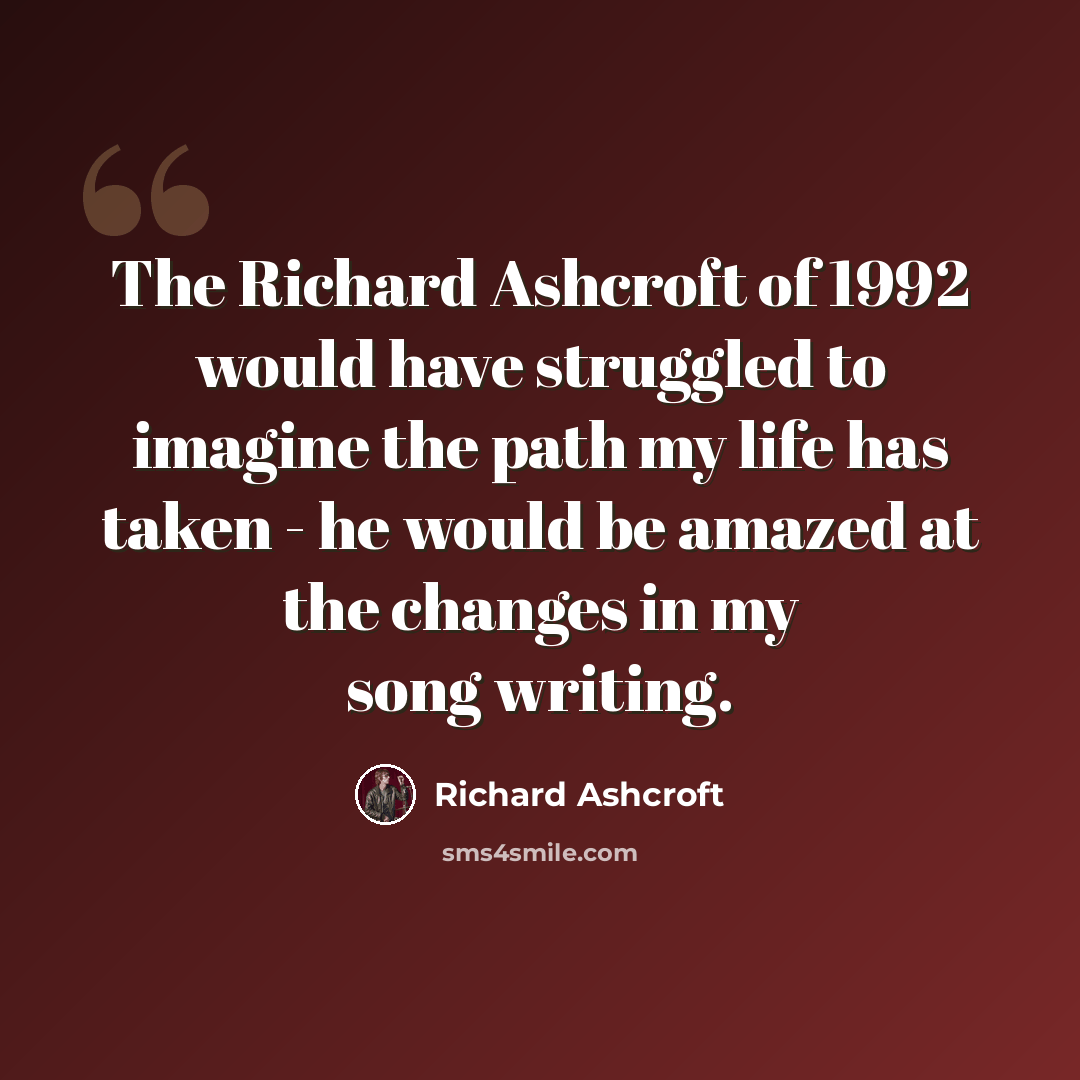 “The Richard Ashcroft of 1992 would have struggled to imagine the path my life has taken - he would be amazed at the changes in my song writing.” quote by Richard Ashcroft