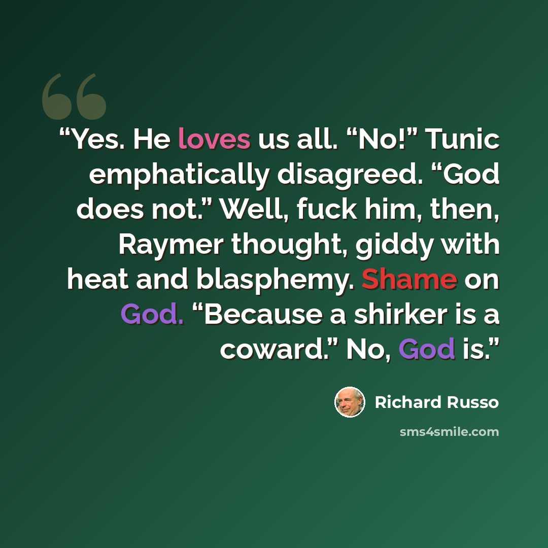 “Yes. He loves us all. “No!” Tunic emphatically disagreed. “God does not.” Well, fuck him, then, Raymer thought, giddy with heat and blasphemy. Shame on God. “Because a shirker is a coward.” No, God is.” quote by Richard Russo