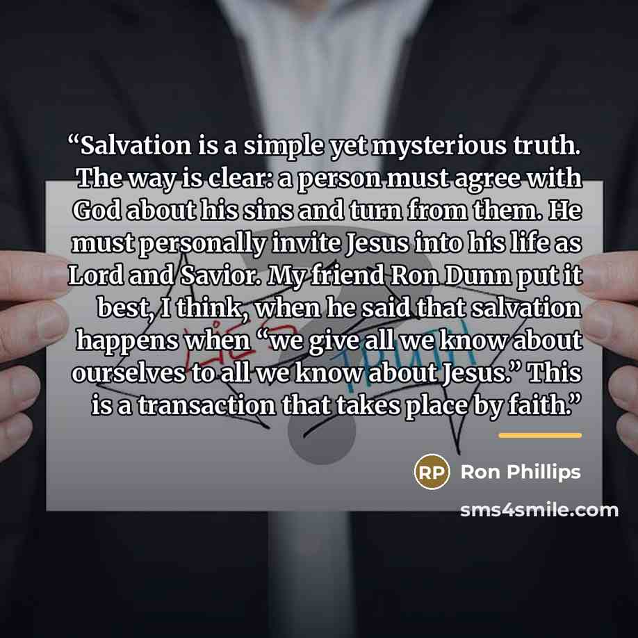 “Salvation is a simple yet mysterious truth. The way is clear: a person must agree with God about his sins and turn from them. He must personally invite Jesus into his life as Lord and Savior. My friend Ron Dunn put it best, I think, when he said that salvation happens when “we give all we know…” quote by Ron Phillips