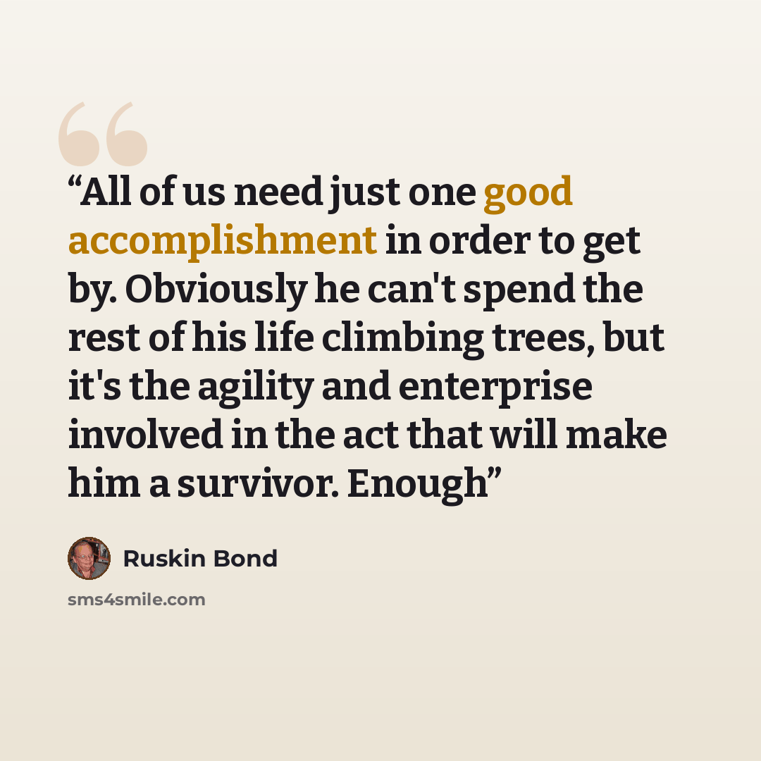 “All of us need just one good accomplishment in order to get by. Obviously he can't spend the rest of his life climbing trees, but it's the agility and enterprise involved in the act that will make him a survivor. Enough” quote by Ruskin Bond
