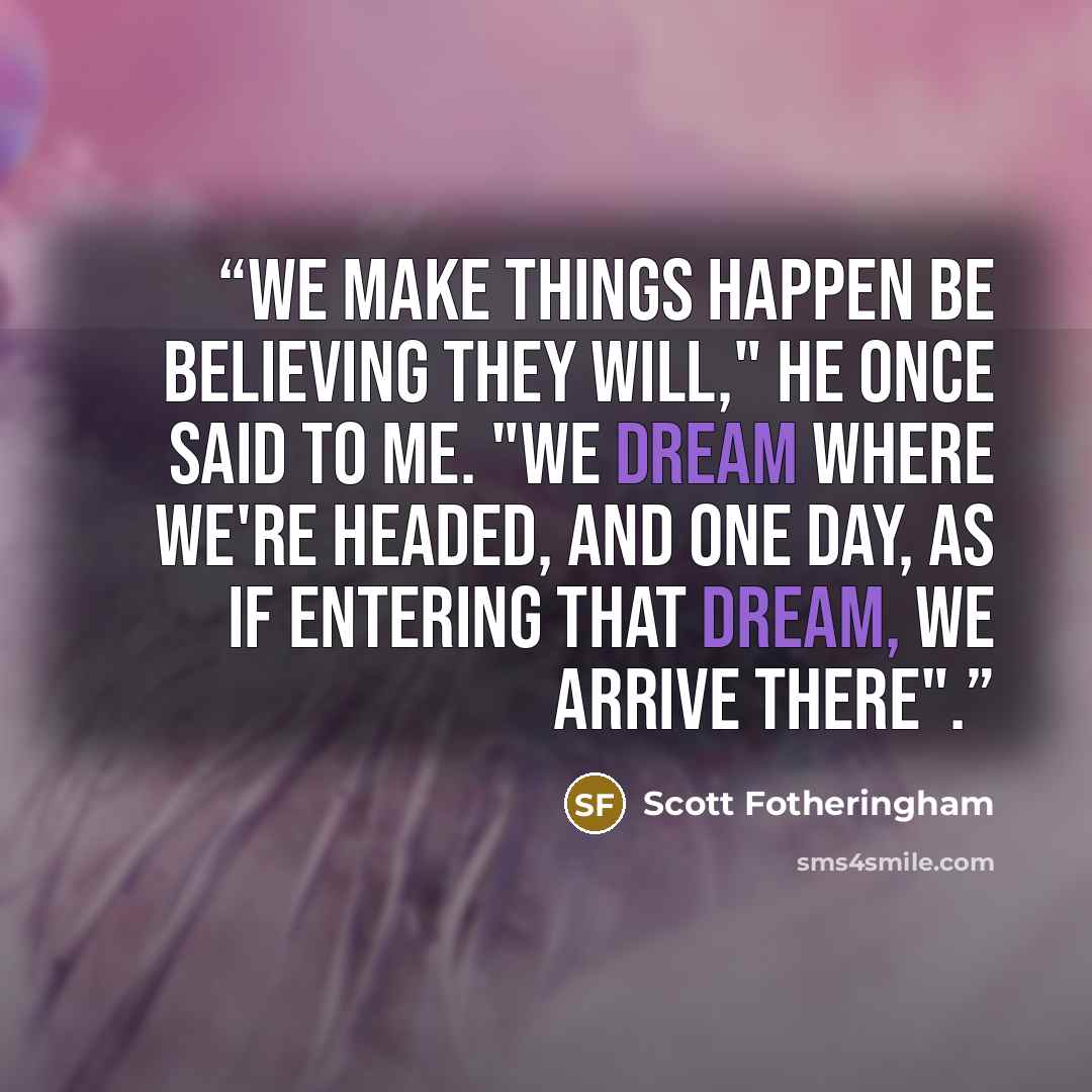 “We make things happen be believing they will," he once said to me. "We dream where we're headed, and one day, as if entering that dream, we arrive there".” quote by Scott Fotheringham