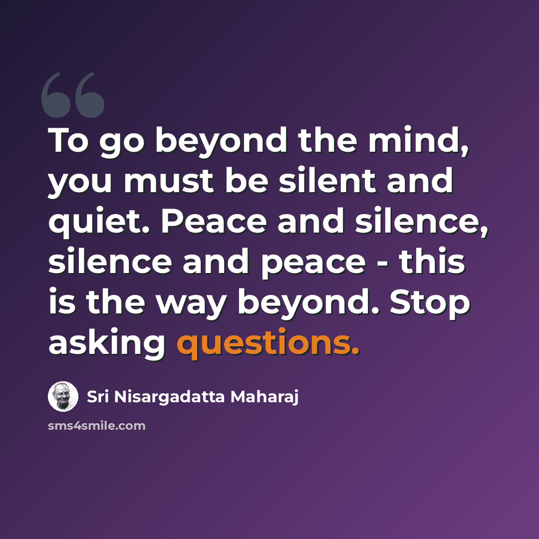 “To go beyond the mind, you must be silent and quiet. Peace and silence, silence and peace - this is the way beyond. Stop asking questions.” quote by Sri Nisargadatta Maharaj