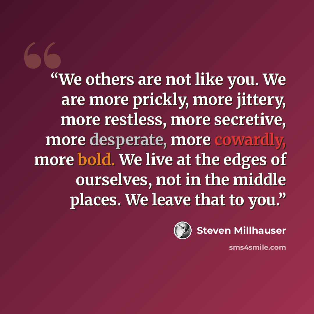 “We others are not like you. We are more prickly, more jittery, more restless, more secretive, more desperate, more cowardly, more bold. We live at the edges of ourselves, not in the middle places. We leave that to you.” quote by Steven Millhauser