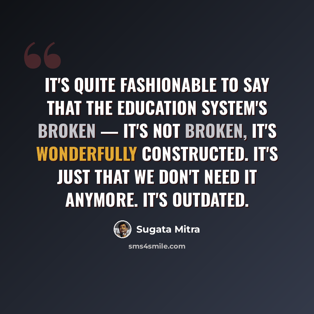 “It's quite fashionable to say that the education system's broken — it's not broken, it's wonderfully constructed. It's just that we don't need it anymore. It's outdated.” quote by Sugata Mitra