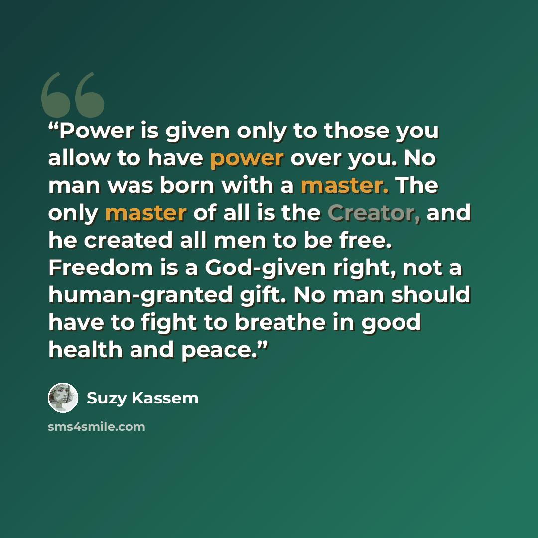 “Power is given only to those you allow to have power over you. No man was born with a master. The only master of all is the Creator, and he created all men to be free. Freedom is a God-given right, not a human-granted gift. No man should have to fight to breathe in good health and peace.” quote by Suzy Kassem