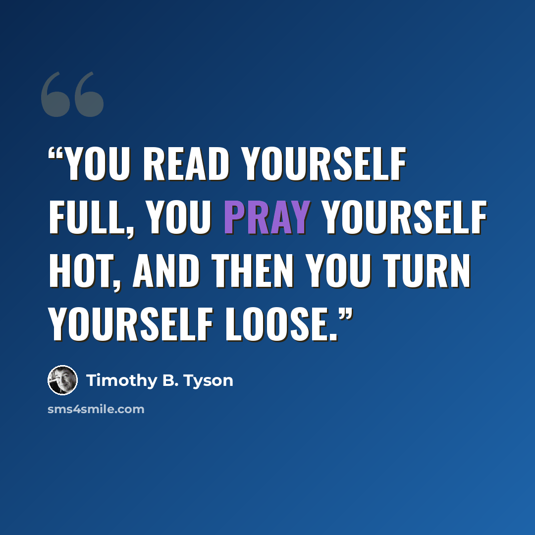 “You read yourself full, you pray yourself hot, and then you turn yourself loose.” quote by Timothy B. Tyson