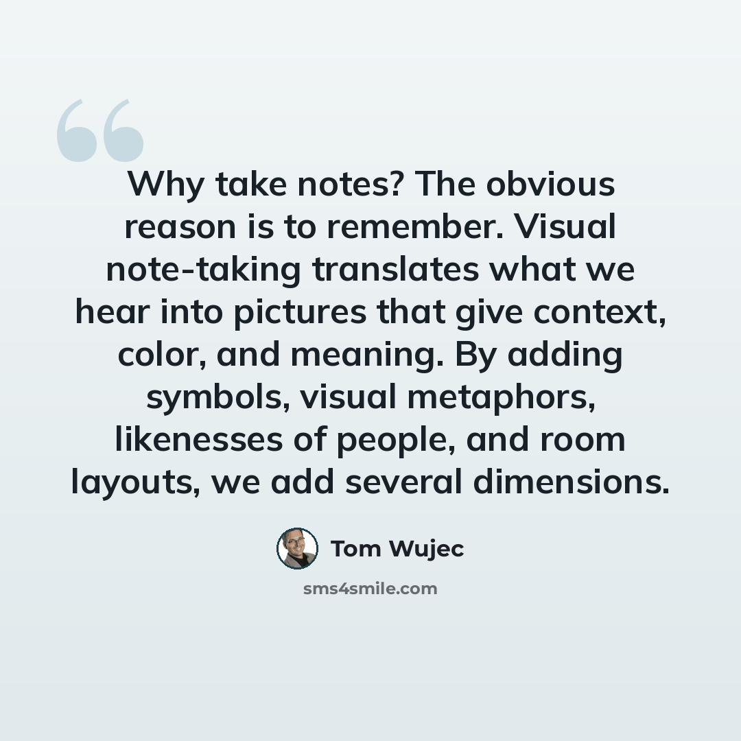 “Why take notes? The obvious reason is to remember. Visual note-taking translates what we hear into pictures that give context, color, and meaning. By adding symbols, visual metaphors, likenesses of people, and room layouts, we add several dimensions.” quote by Tom Wujec