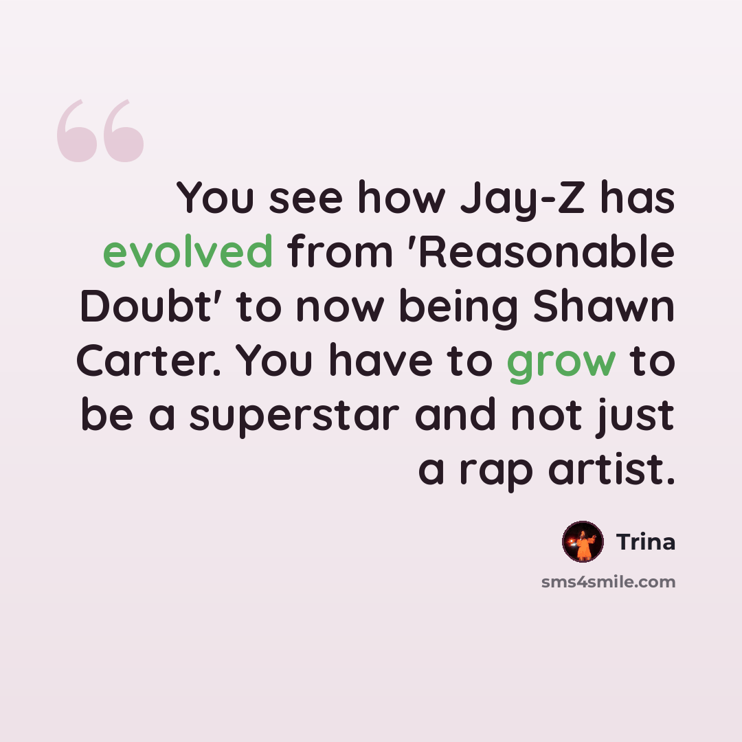 “You see how Jay-Z has evolved from 'Reasonable Doubt' to now being Shawn Carter. You have to grow to be a superstar and not just a rap artist.” quote by Trina
