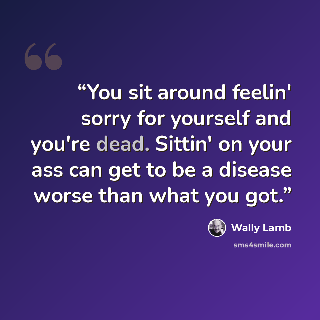 “You sit around feelin' sorry for yourself and you're dead. Sittin' on your ass can get to be a disease worse than what you got.” quote by Wally Lamb