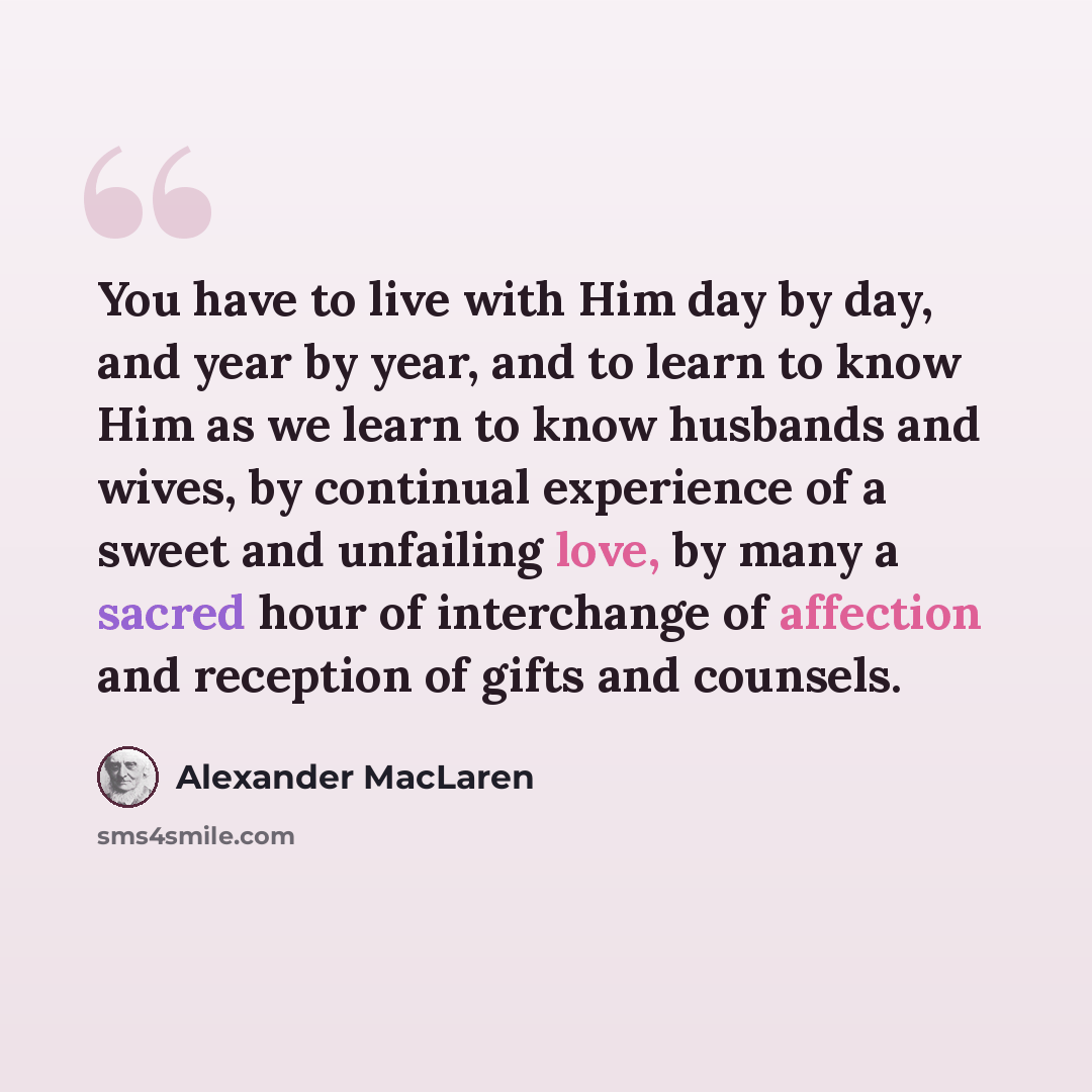 “You have to live with Him day by day, and year by year, and to learn to know Him as we learn to know husbands and wives, by continual experience of a sweet and unfailing love, by many a sacred hour of interchange of affection and reception of gifts and counsels.” quote by Alexander MacLaren
