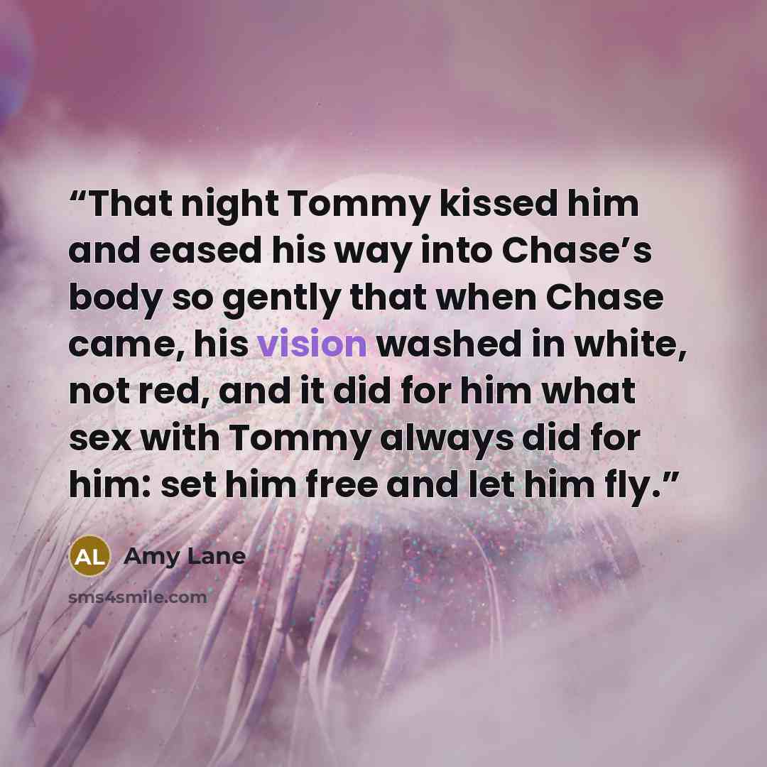“That night Tommy kissed him and eased his way into Chase’s body so gently that when Chase came, his vision washed in white, not red, and it did for him what sex with Tommy always did for him: set him free and let him fly.” quote by Amy Lane
