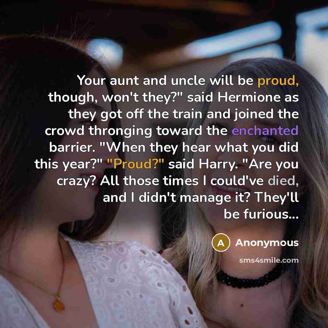 “Your aunt and uncle will be proud, though, won't they?" said Hermione as they got off the train and joined the crowd thronging toward the enchanted barrier. "When they hear what you did this year?" "Proud?" said Harry. "Are you crazy? All those times I could've died, and I didn't manage it?…” quote by Anonymous