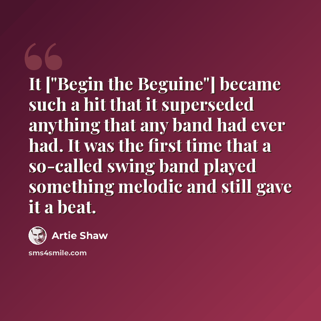 “It ["Begin the Beguine"] became such a hit that it superseded anything that any band had ever had. It was the first time that a so-called swing band played something melodic and still gave it a beat.” quote by Artie Shaw