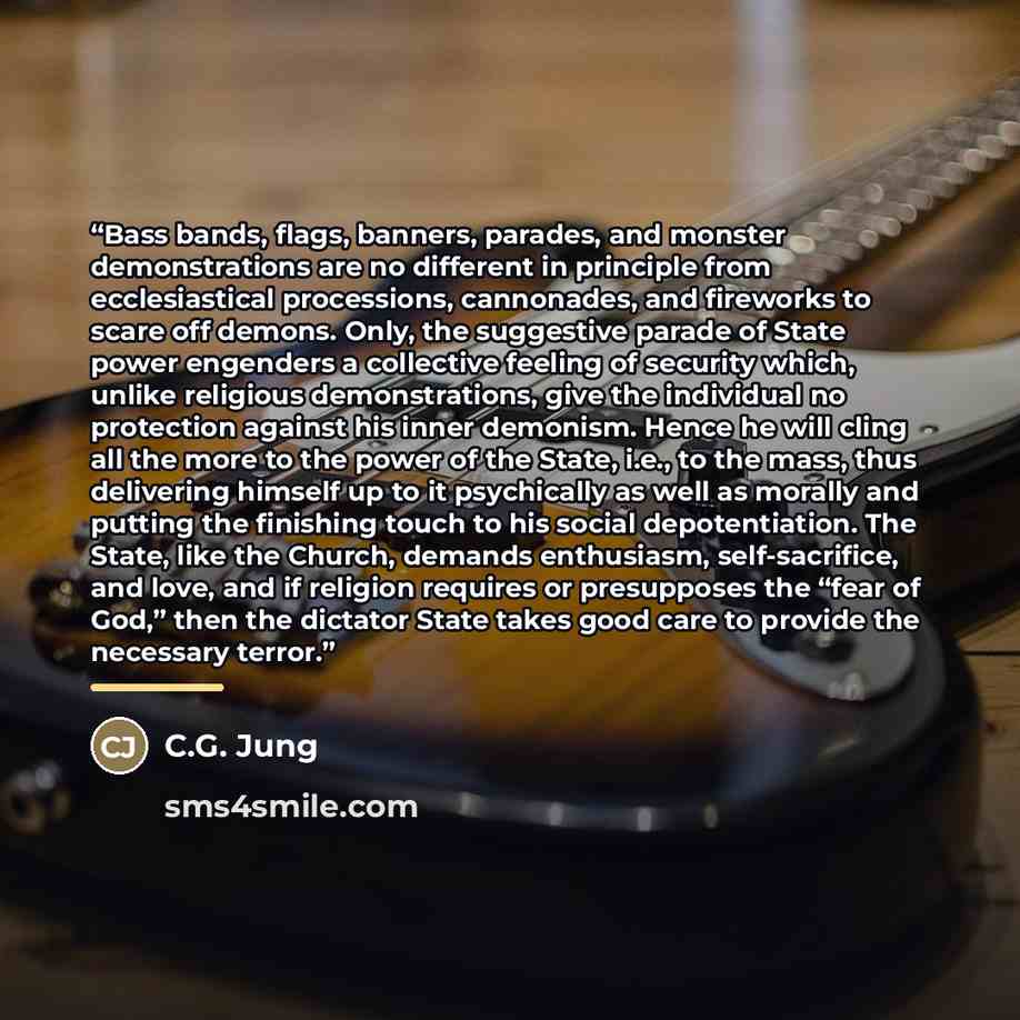 “Bass bands, flags, banners, parades, and monster demonstrations are no different in principle from ecclesiastical processions, cannonades, and fireworks to scare off demons. Only, the suggestive parade of State power engenders a collective feeling of security which, unlike religious…” quote by C.G. Jung