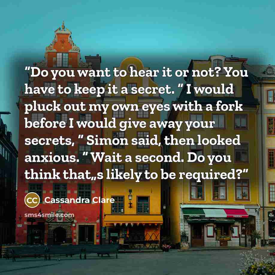 “Do you want to hear it or not? You have to keep it a secret. “ I would pluck out my own eyes with a fork before I would give away your secrets, “ Simon said, then looked anxious. “ Wait a second. Do you think that„s likely to be required?” quote by Cassandra Clare