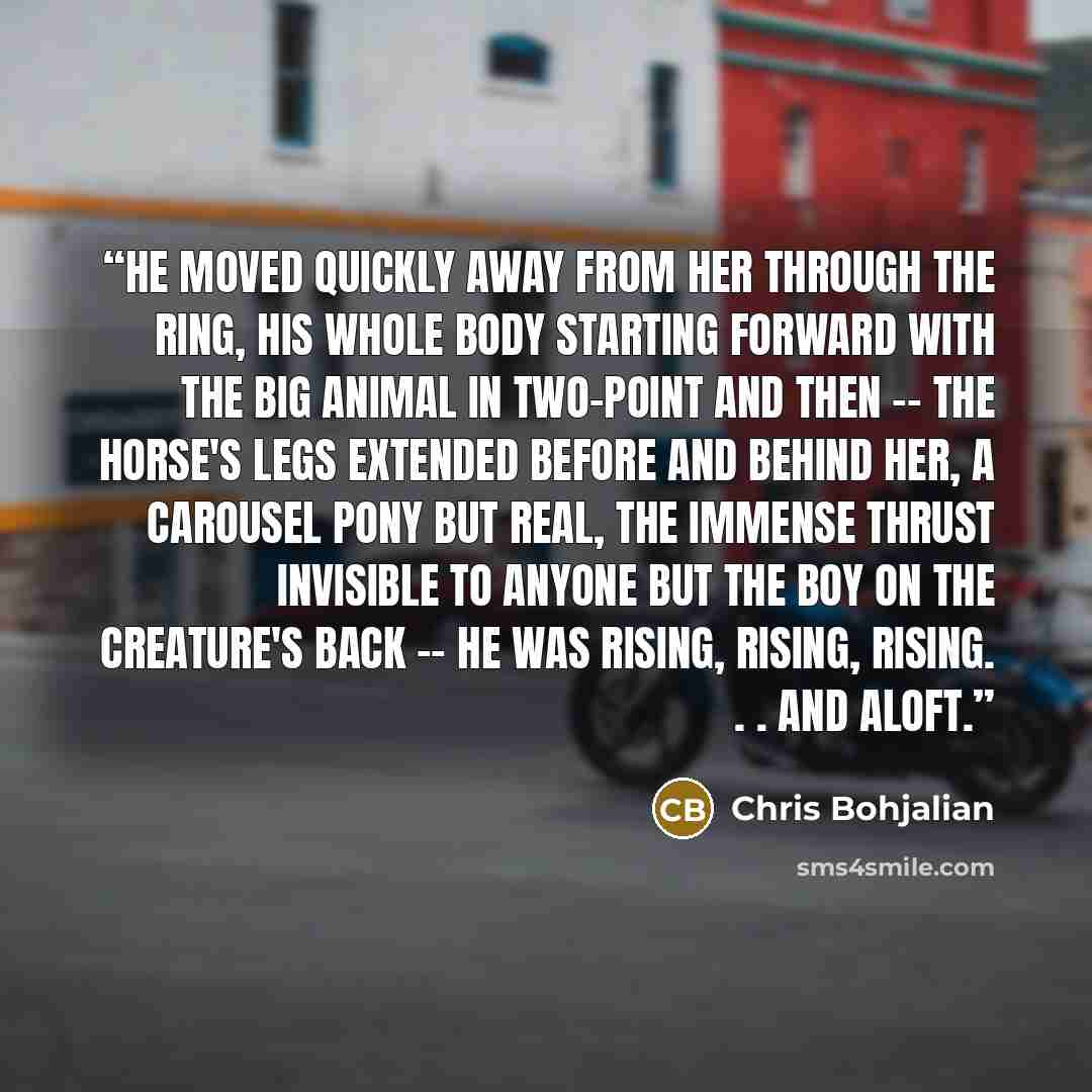 “He moved quickly away from her through the ring, his whole body starting forward with the big animal in two-point and then -- the horse's legs extended before and behind her, a carousel pony but real, the immense thrust invisible to anyone but the boy on the creature's back -- he was rising…” quote by Chris Bohjalian