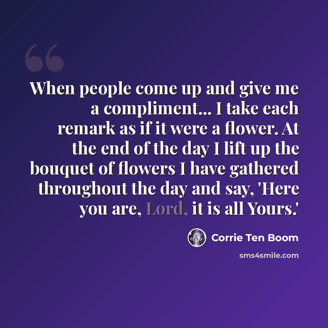 “When people come up and give me a compliment... I take each remark as if it were a flower. At the end of the day I lift up the bouquet of flowers I have gathered throughout the day and say, 'Here you are, Lord, it is all Yours.'” quote by Corrie Ten Boom