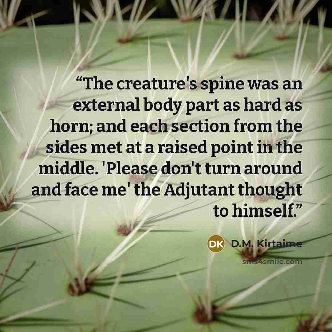 “The creature's spine was an external body part as hard as horn; and each section from the sides met at a raised point in the middle. 'Please don't turn around and face me' the Adjutant thought to himself.” quote by D.M. Kirtaime