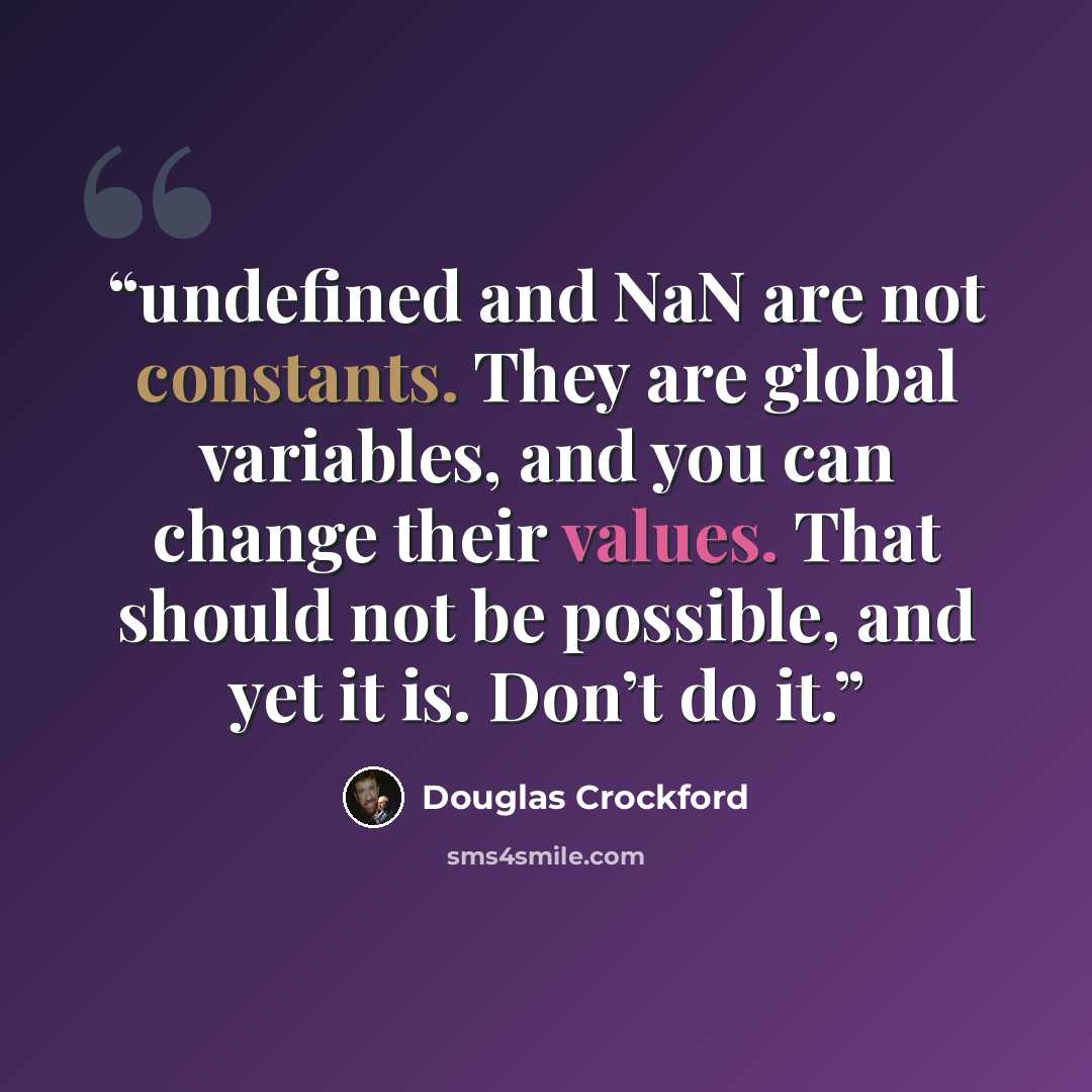 “undefined and NaN are not constants. They are global variables, and you can change their values. That should not be possible, and yet it is. Don’t do it.” quote by Douglas Crockford