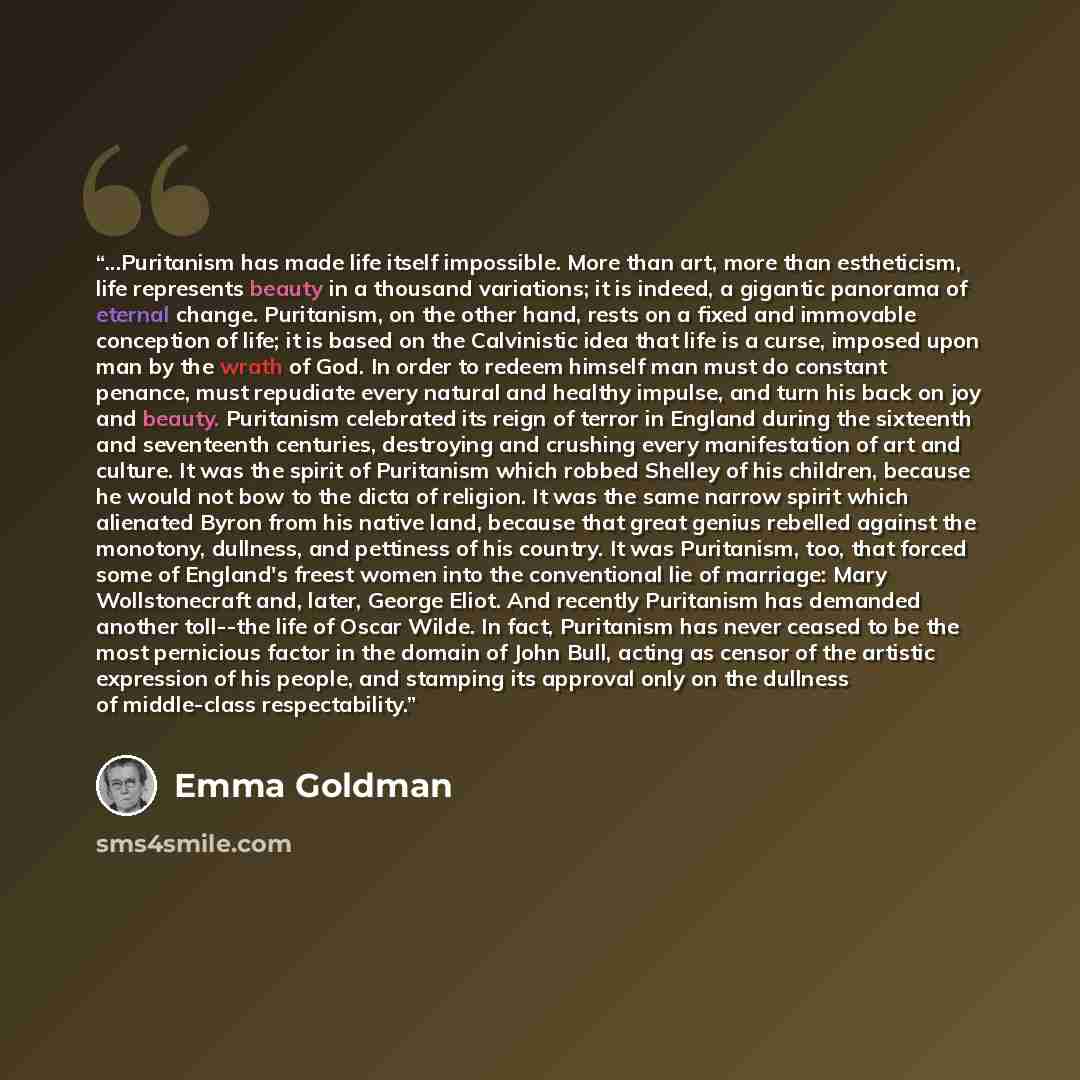 “...Puritanism has made life itself impossible. More than art, more than estheticism, life represents beauty in a thousand variations; it is indeed, a gigantic panorama of eternal change. Puritanism, on the other hand, rests on a fixed and immovable conception of life; it is based on the…” quote by Emma Goldman