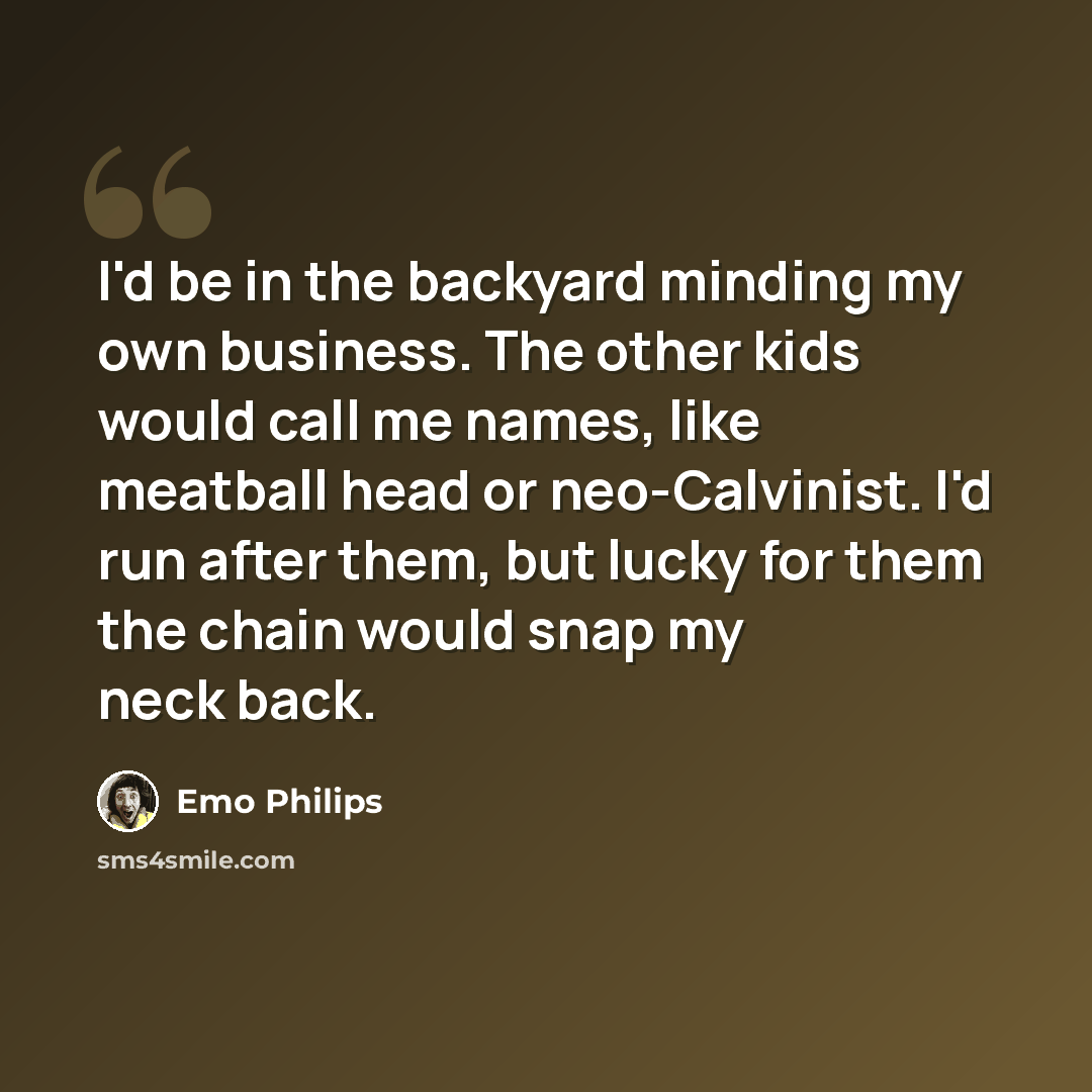 “I'd be in the backyard minding my own business. The other kids would call me names, like meatball head or neo-Calvinist. I'd run after them, but lucky for them the chain would snap my neck back.” quote by Emo Philips