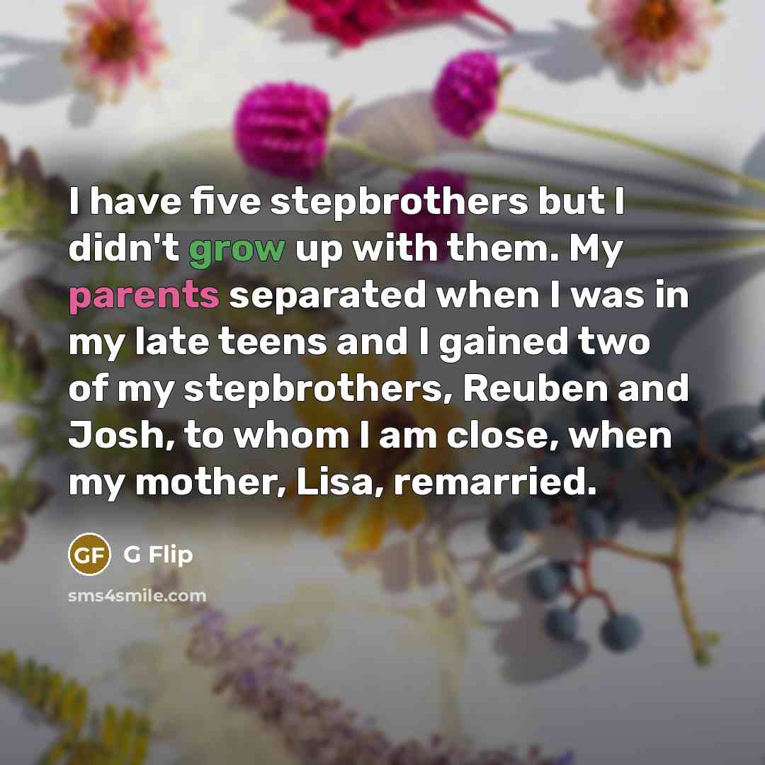 “I have five stepbrothers but I didn't grow up with them. My parents separated when I was in my late teens and I gained two of my stepbrothers, Reuben and Josh, to whom I am close, when my mother, Lisa, remarried.” quote by G Flip