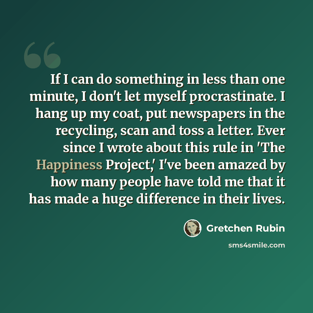 “If I can do something in less than one minute, I don't let myself procrastinate. I hang up my coat, put newspapers in the recycling, scan and toss a letter. Ever since I wrote about this rule in 'The Happiness Project,' I've been amazed by how many people have told me that it has made a huge…” quote by Gretchen Rubin