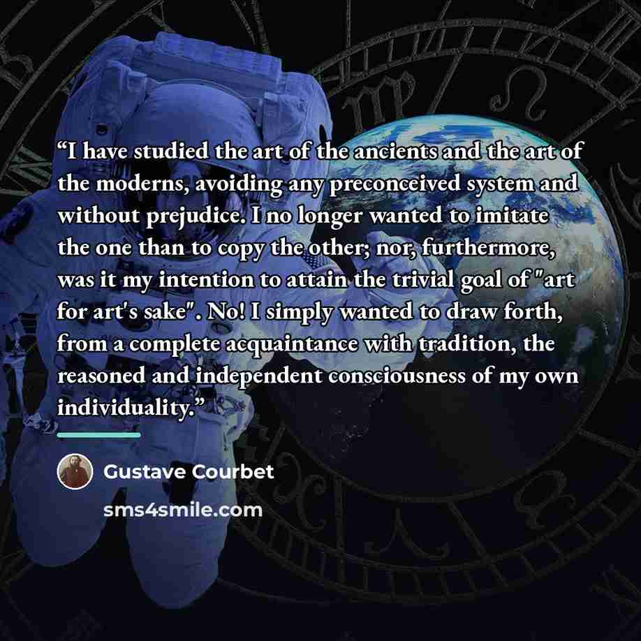 “I have studied the art of the ancients and the art of the moderns, avoiding any preconceived system and without prejudice. I no longer wanted to imitate the one than to copy the other; nor, furthermore, was it my intention to attain the trivial goal of "art for art's sake". No! I simply wanted to…” quote by Gustave Courbet