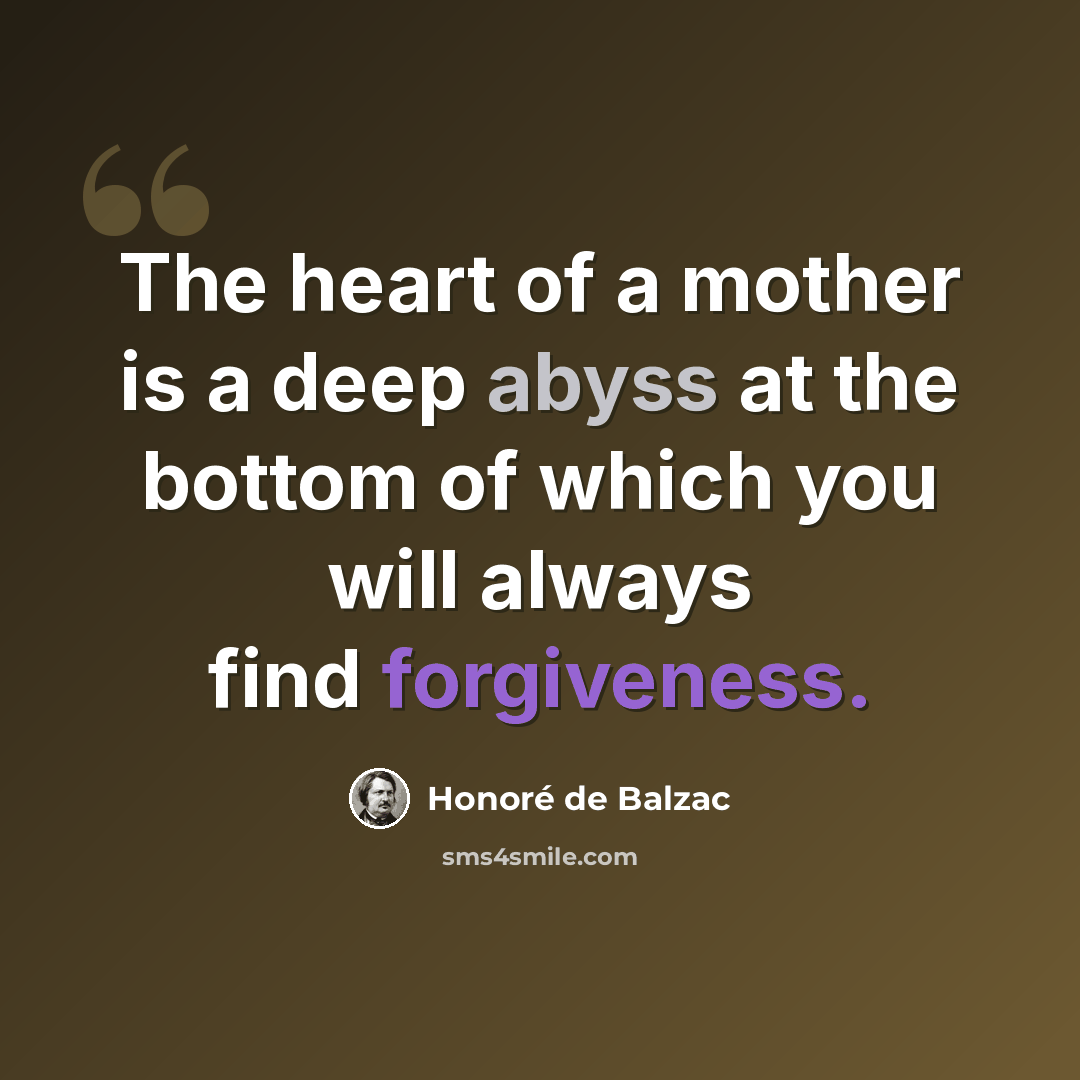 “The heart of a mother is a deep abyss at the bottom of which you will always find forgiveness.” quote by Honore de Balzac