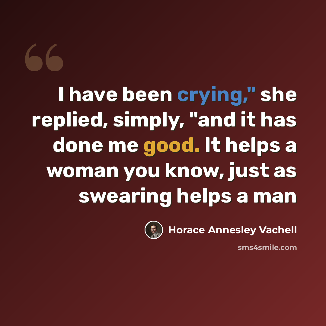 “I have been crying," she replied, simply, "and it has done me good. It helps a woman you know, just as swearing helps a man” quote by Horace Annesley Vachell
