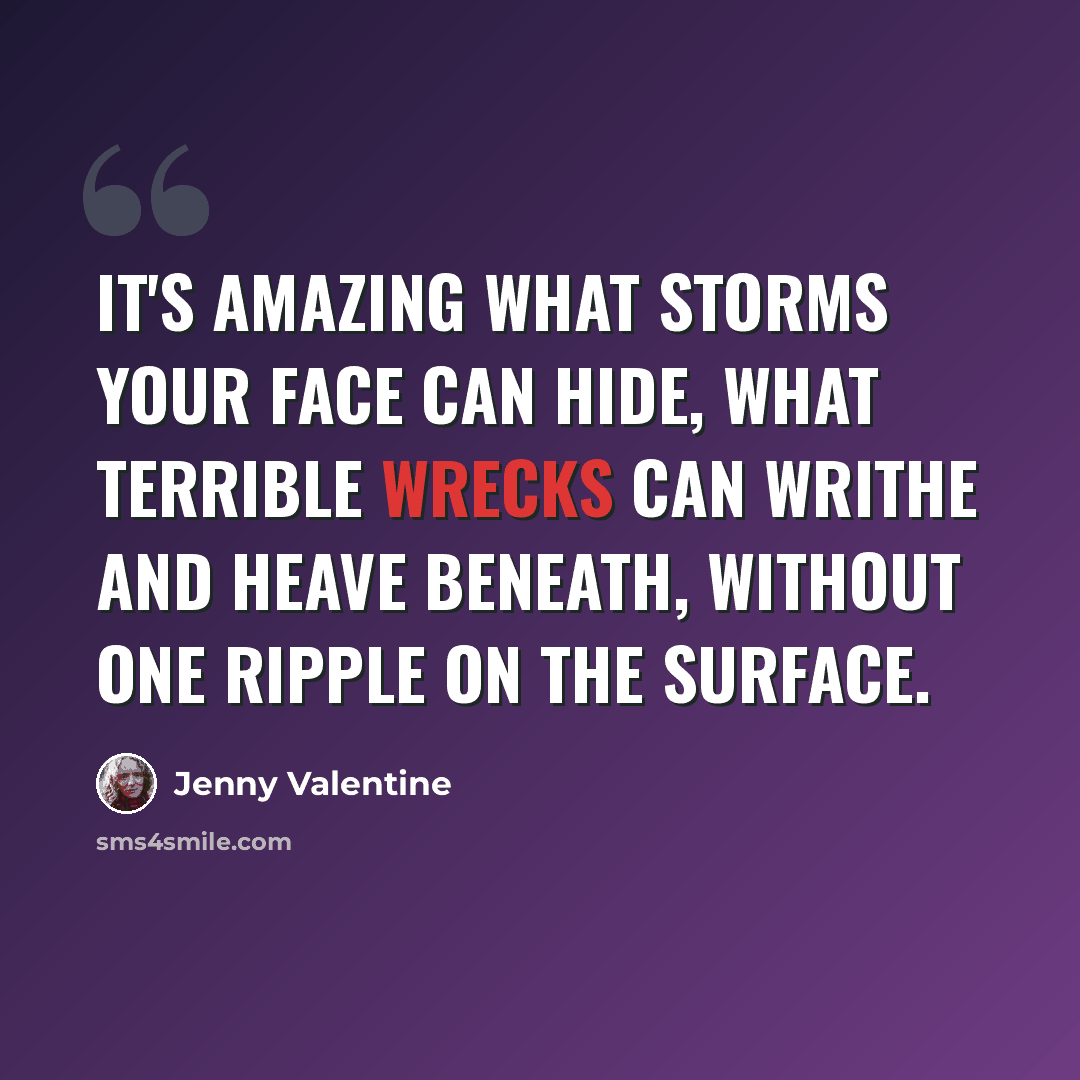 “It's amazing what storms your face can hide, what terrible wrecks can writhe and heave beneath, without one ripple on the surface.” quote by Jenny Valentine