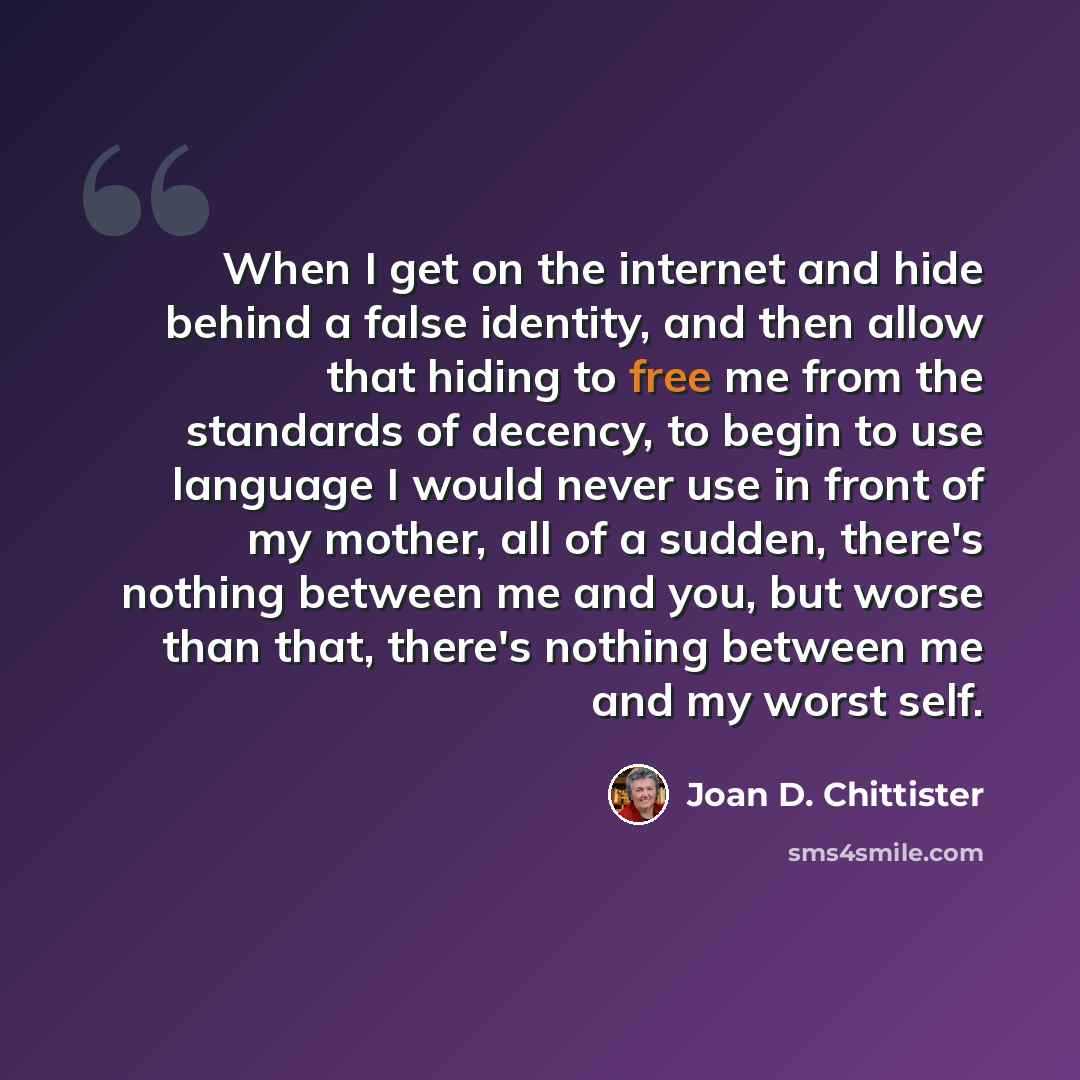 “When I get on the internet and hide behind a false identity, and then allow that hiding to free me from the standards of decency, to begin to use language I would never use in front of my mother, all of a sudden, there's nothing between me and you, but worse than that, there's nothing between me…” quote by Joan D. Chittister