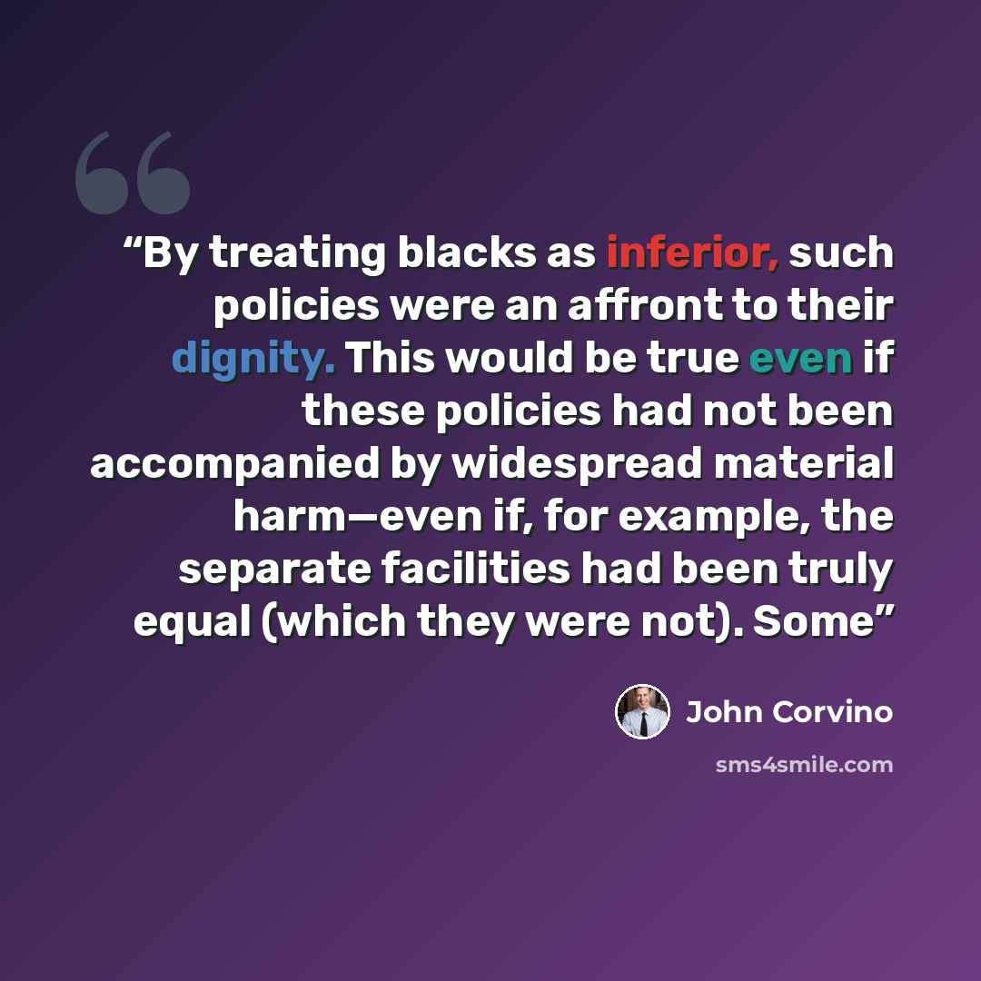 “By treating blacks as inferior, such policies were an affront to their dignity. This would be true even if these policies had not been accompanied by widespread material harm—even if, for example, the separate facilities had been truly equal (which they were not). Some” quote by John Corvino