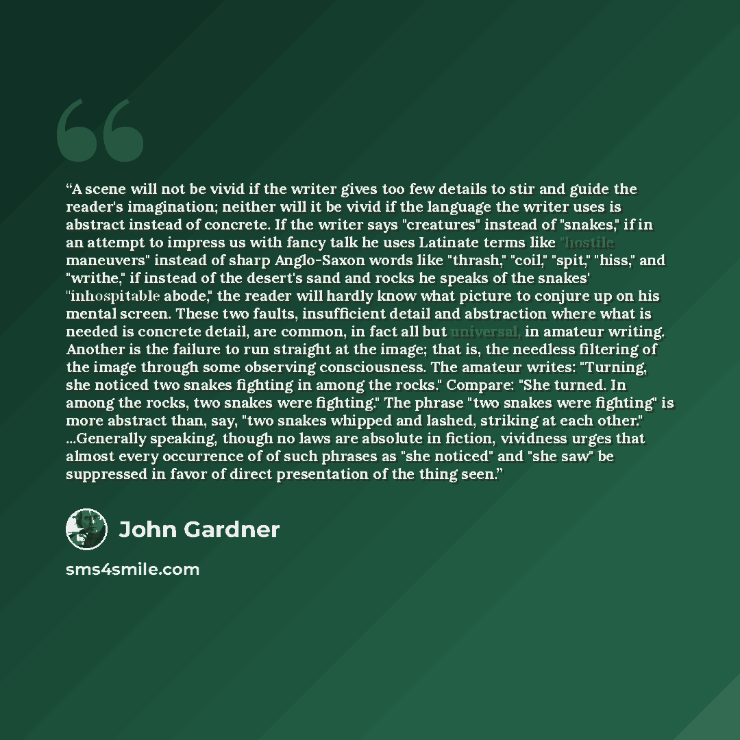 “A scene will not be vivid if the writer gives too few details to stir and guide the reader's imagination; neither will it be vivid if the language the writer uses is abstract instead of concrete. If the writer says "creatures" instead of "snakes," if in an attempt to impress us with fancy talk he…” quote by John Gardner