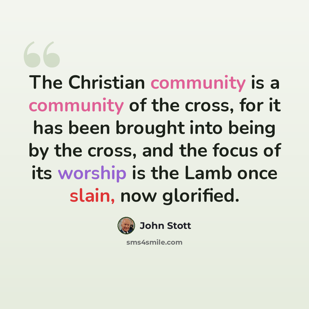 “The Christian community is a community of the cross, for it has been brought into being by the cross, and the focus of its worship is the Lamb once slain, now glorified.” quote by John Stott