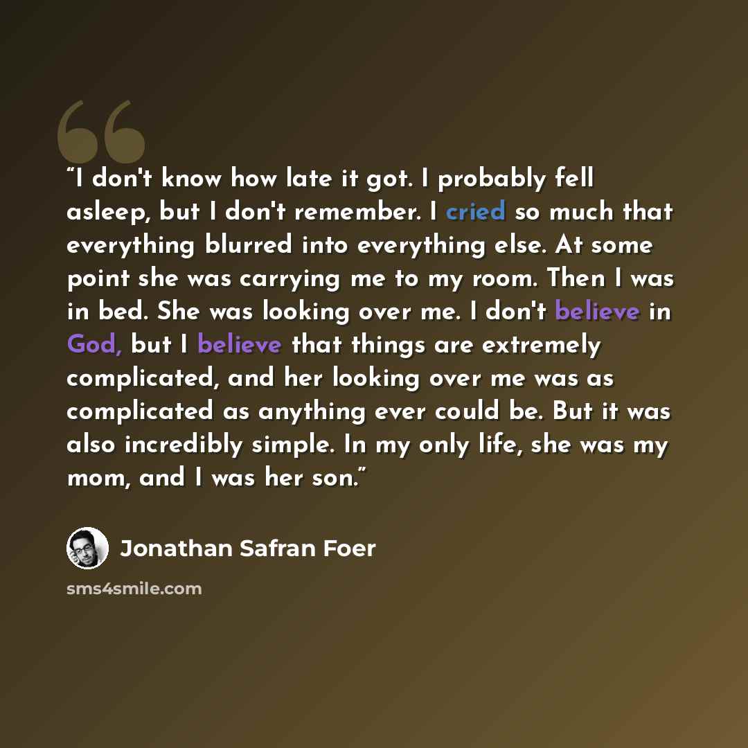 “I don't know how late it got. I probably fell asleep, but I don't remember. I cried so much that everything blurred into everything else. At some point she was carrying me to my room. Then I was in bed. She was looking over me. I don't believe in God, but I believe that things are extremely…” quote by Jonathan Safran Foer