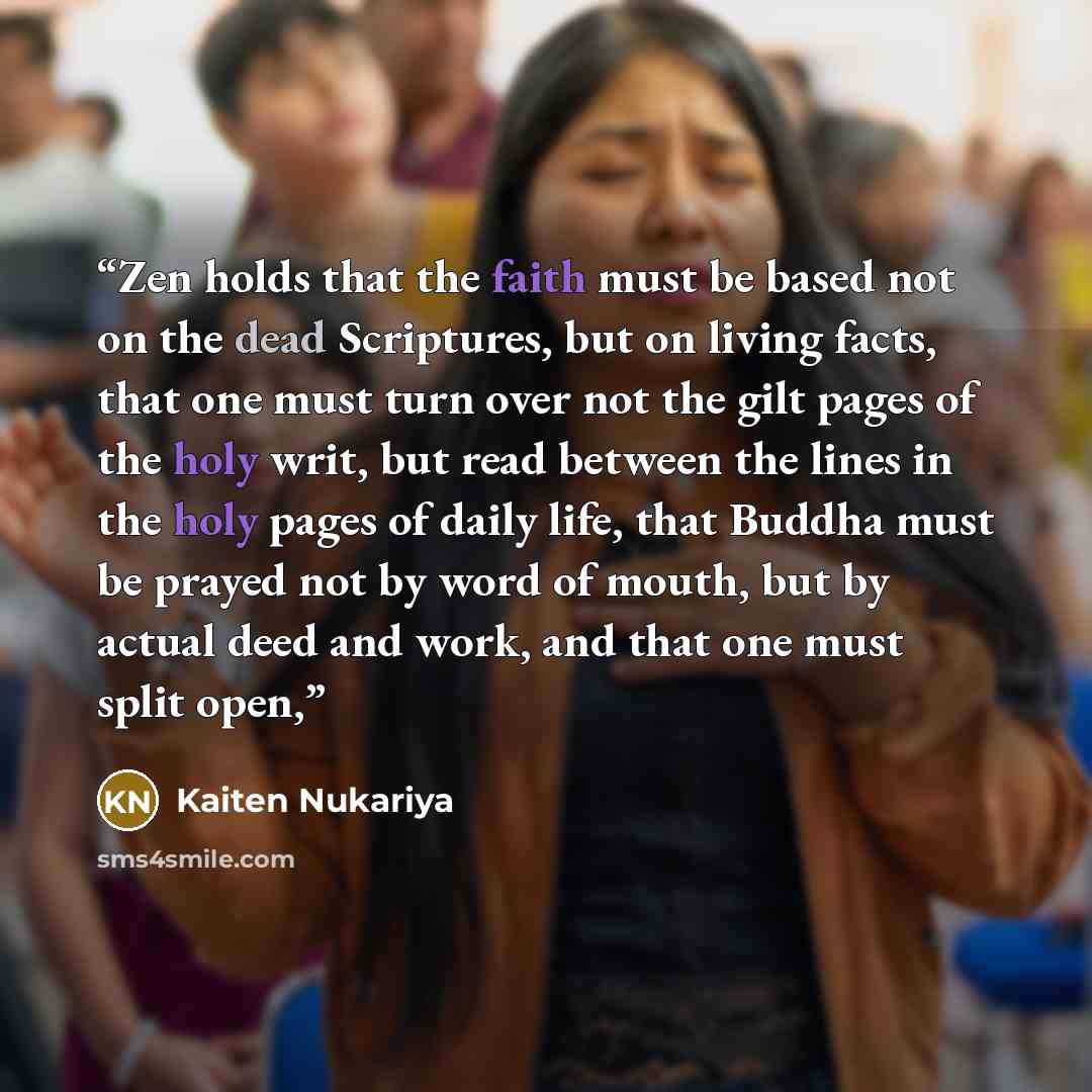 “Zen holds that the faith must be based not on the dead Scriptures, but on living facts, that one must turn over not the gilt pages of the holy writ, but read between the lines in the holy pages of daily life, that Buddha must be prayed not by word of mouth, but by actual deed and work, and that…” quote by Kaiten Nukariya
