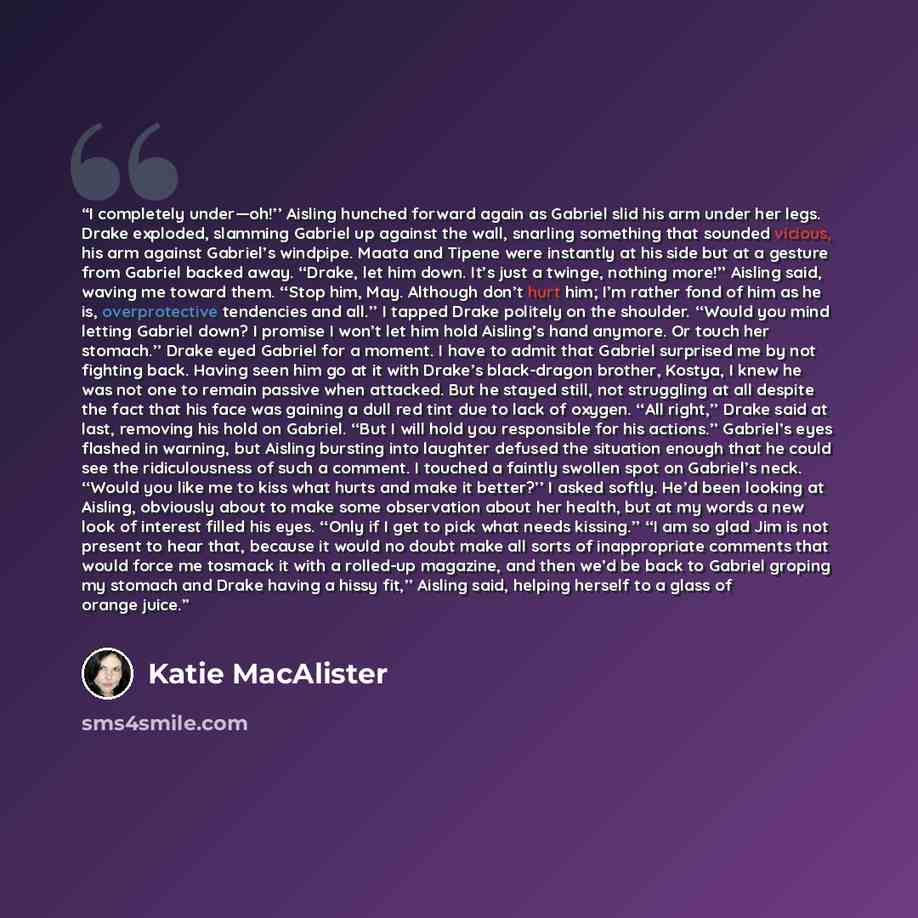 “I completely under—oh!’’ Aisling hunched forward again as Gabriel slid his arm under her legs. Drake exploded, slamming Gabriel up against the wall, snarling something that sounded vicious, his arm against Gabriel’s windpipe. Maata and Tipene were instantly at his side but at a gesture from…” quote by Katie MacAlister