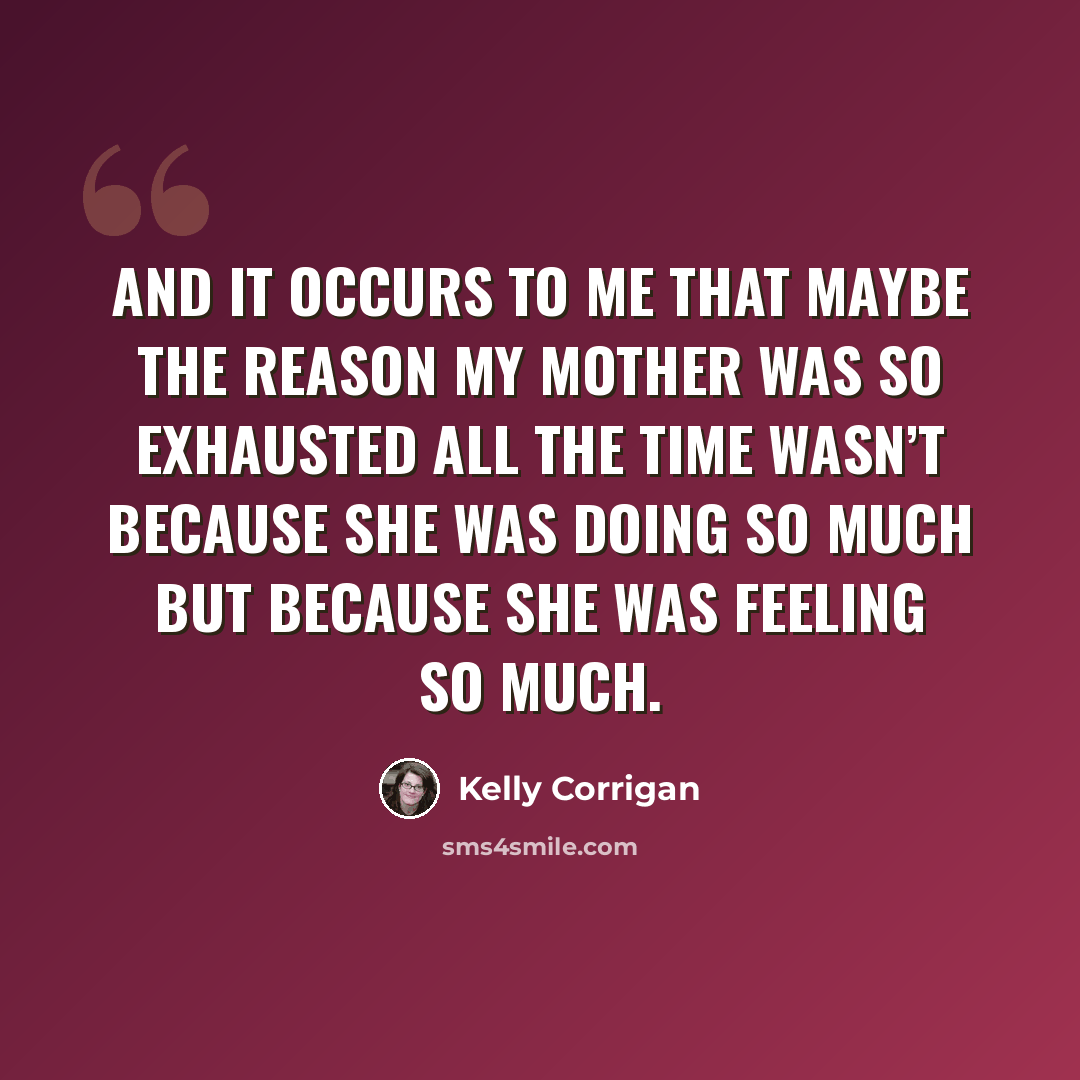 “And it occurs to me that maybe the reason my mother was so exhausted all the time wasn’t because she was doing so much but because she was feeling so much.” quote by Kelly Corrigan