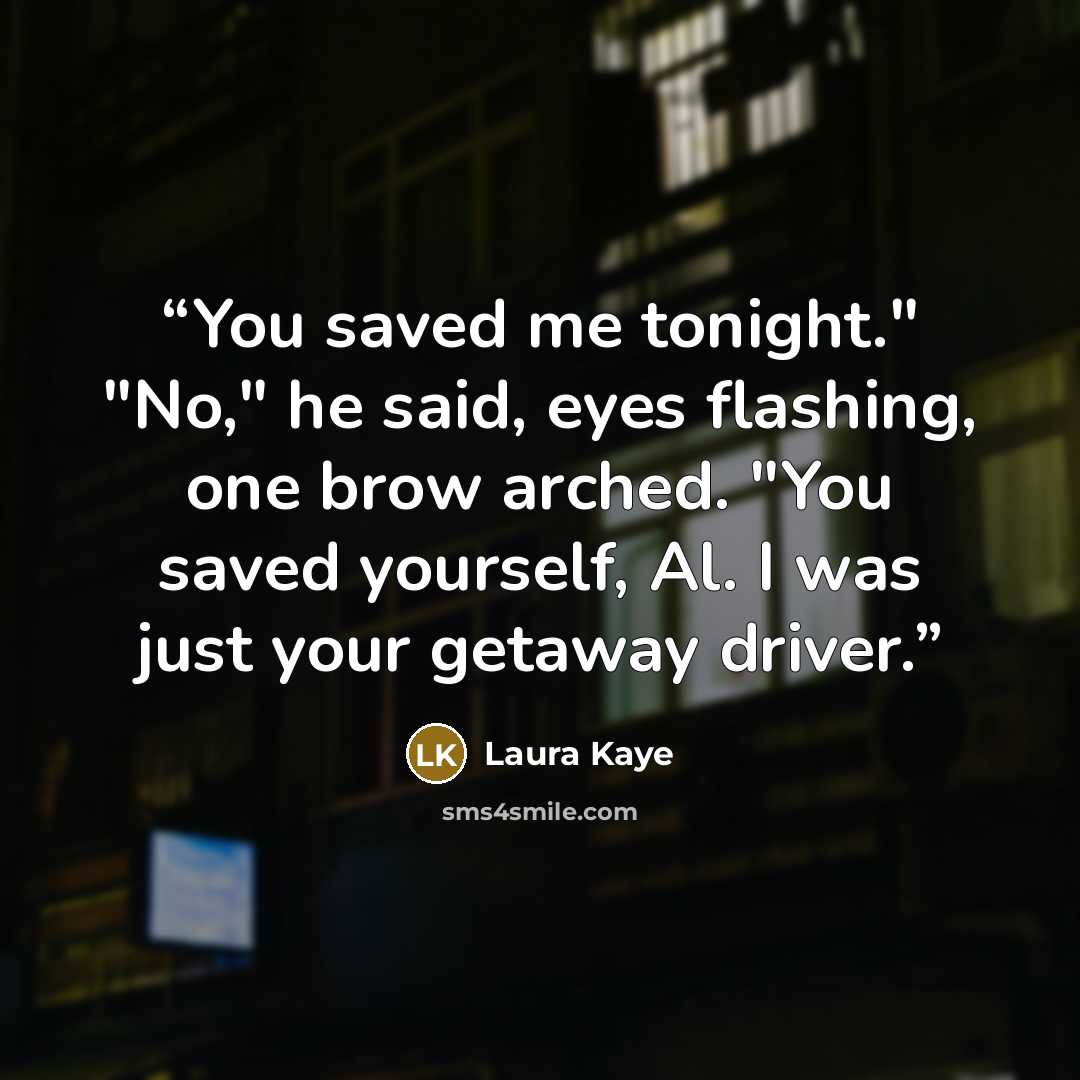 “You saved me tonight." "No," he said, eyes flashing, one brow arched. "You saved yourself, Al. I was just your getaway driver.” quote by Laura Kaye