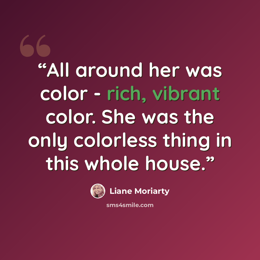 “All around her was color - rich, vibrant color. She was the only colorless thing in this whole house.” quote by Liane Moriarty