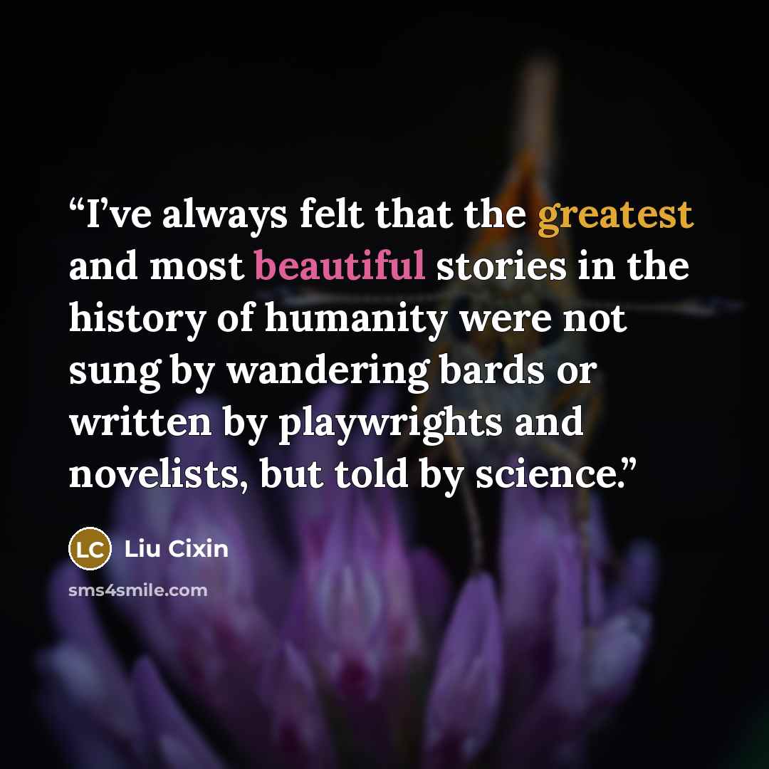 “I’ve always felt that the greatest and most beautiful stories in the history of humanity were not sung by wandering bards or written by playwrights and novelists, but told by science.” quote by Liu Cixin