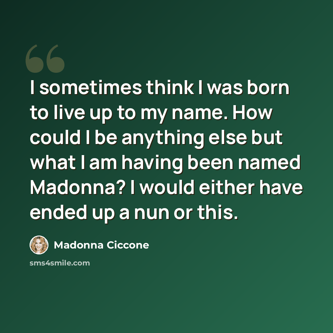 “I sometimes think I was born to live up to my name. How could I be anything else but what I am having been named Madonna? I would either have ended up a nun or this.” quote by Madonna Ciccone
