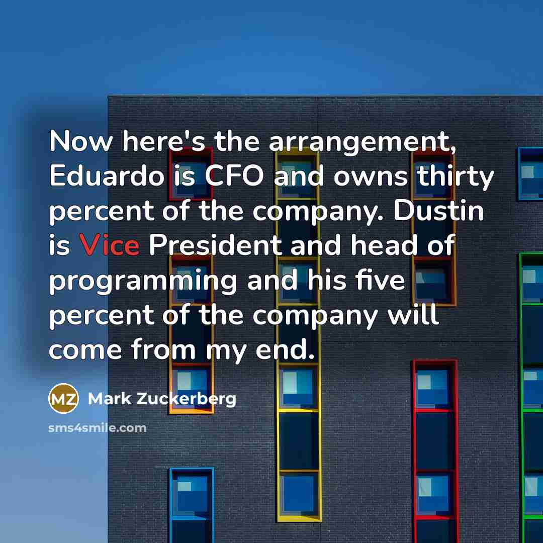 “Now here's the arrangement, Eduardo is CFO and owns thirty percent of the company. Dustin is Vice President and head of programming and his five percent of the company will come from my end.” quote by Mark Zuckerberg