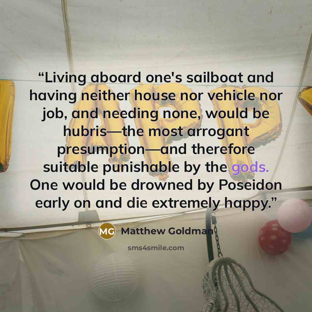 “Living aboard one's sailboat and having neither house nor vehicle nor job, and needing none, would be hubris—the most arrogant presumption—and therefore suitable punishable by the gods. One would be drowned by Poseidon early on and die extremely happy.” quote by Matthew Goldman