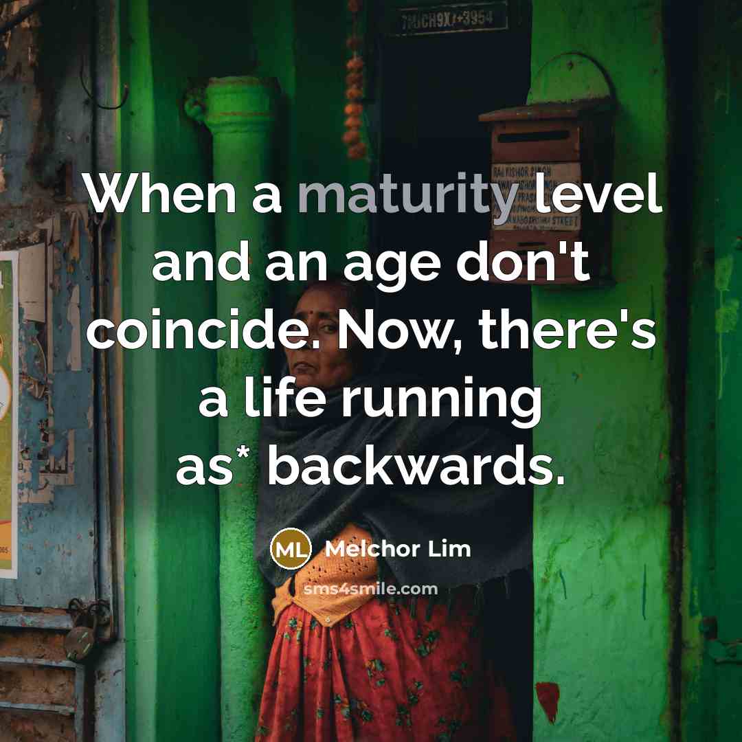 “When a maturity level and an age don't coincide. Now, there's a life running as* backwards.” quote by Melchor Lim