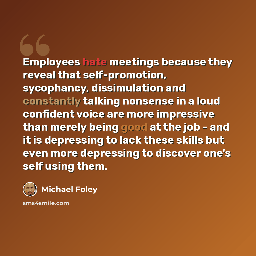 “Employees hate meetings because they reveal that self-promotion, sycophancy, dissimulation and constantly talking nonsense in a loud confident voice are more impressive than merely being good at the job - and it is depressing to lack these skills but even more depressing to discover one's self…” quote by Michael Foley